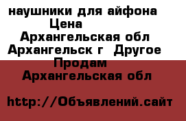 наушники для айфона  › Цена ­ 1 400 - Архангельская обл., Архангельск г. Другое » Продам   . Архангельская обл.